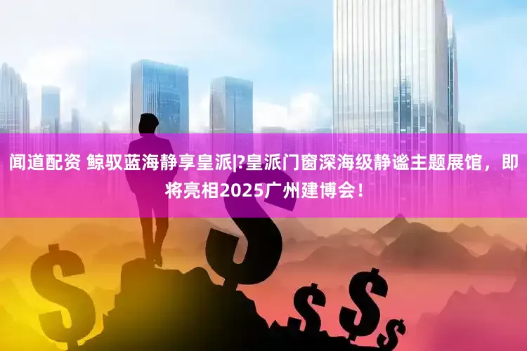 闻道配资 鲸驭蓝海静享皇派|?皇派门窗深海级静谧主题展馆，即将亮相2025广州建博会！