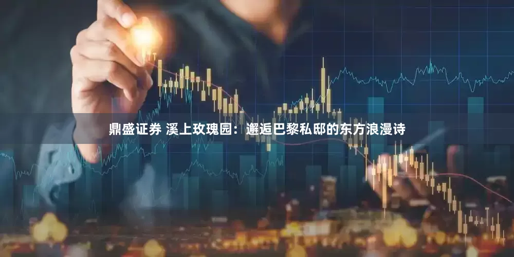 鼎盛证券 溪上玫瑰园：邂逅巴黎私邸的东方浪漫诗