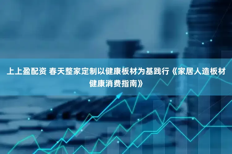 上上盈配资 春天整家定制以健康板材为基践行《家居人造板材健康消费指南》