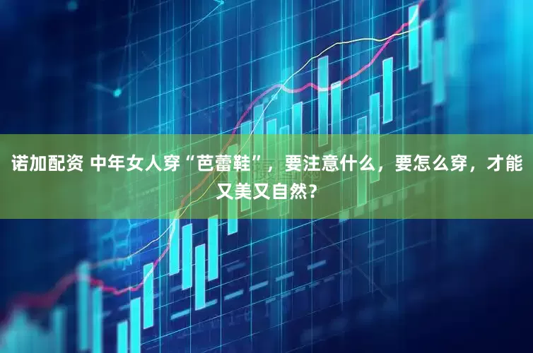 诺加配资 中年女人穿“芭蕾鞋”，要注意什么，要怎么穿，才能又美又自然？
