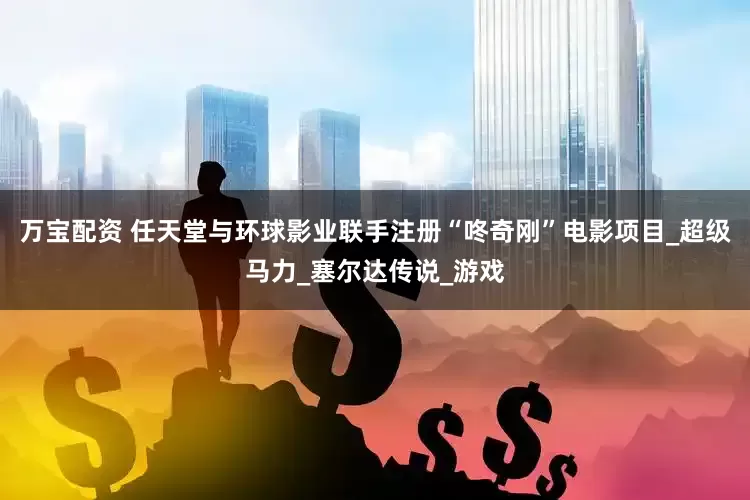 万宝配资 任天堂与环球影业联手注册“咚奇刚”电影项目_超级马力_塞尔达传说_游戏