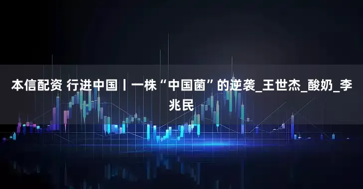 本信配资 行进中国丨一株“中国菌”的逆袭_王世杰_酸奶_李兆民