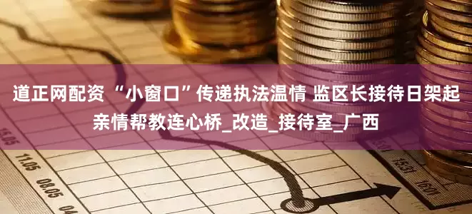 道正网配资 “小窗口”传递执法温情 监区长接待日架起亲情帮教连心桥_改造_接待室_广西