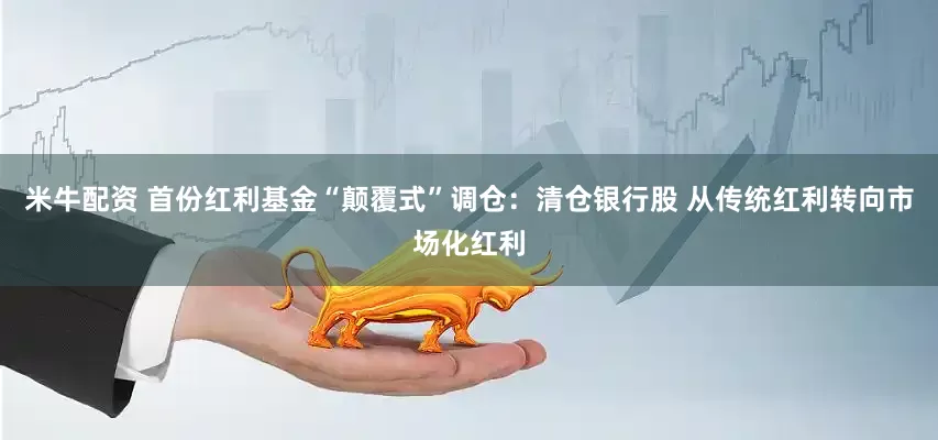 米牛配资 首份红利基金“颠覆式”调仓：清仓银行股 从传统红利转向市场化红利