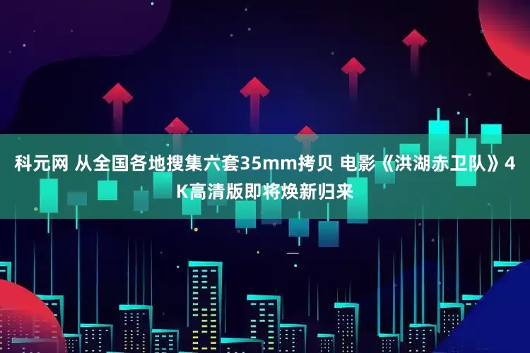 科元网 从全国各地搜集六套35mm拷贝 电影《洪湖赤卫队》4K高清版即将焕新归来