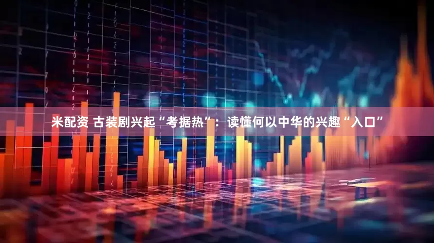 米配资 古装剧兴起“考据热”：读懂何以中华的兴趣“入口”