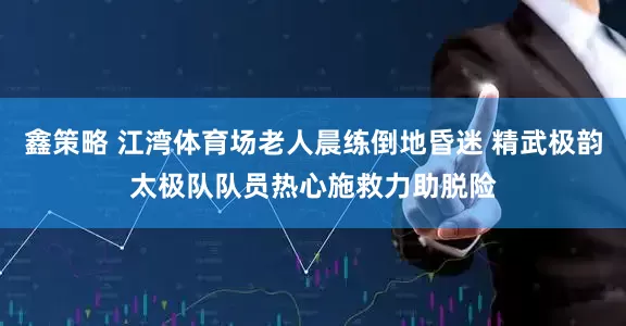 鑫策略 江湾体育场老人晨练倒地昏迷 精武极韵太极队队员热心施救力助脱险
