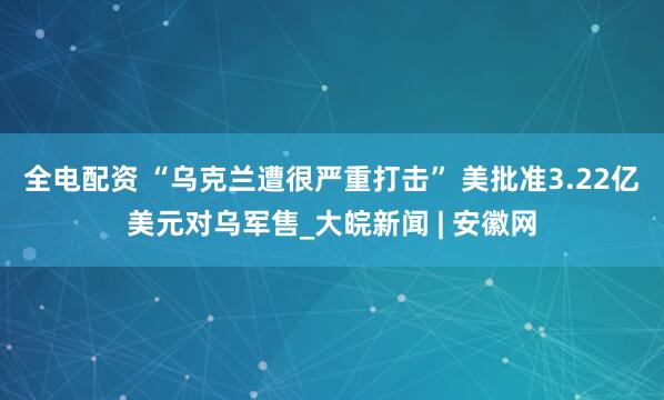 全电配资 “乌克兰遭很严重打击” 美批准3.22亿美元对乌军售_大皖新闻 | 安徽网