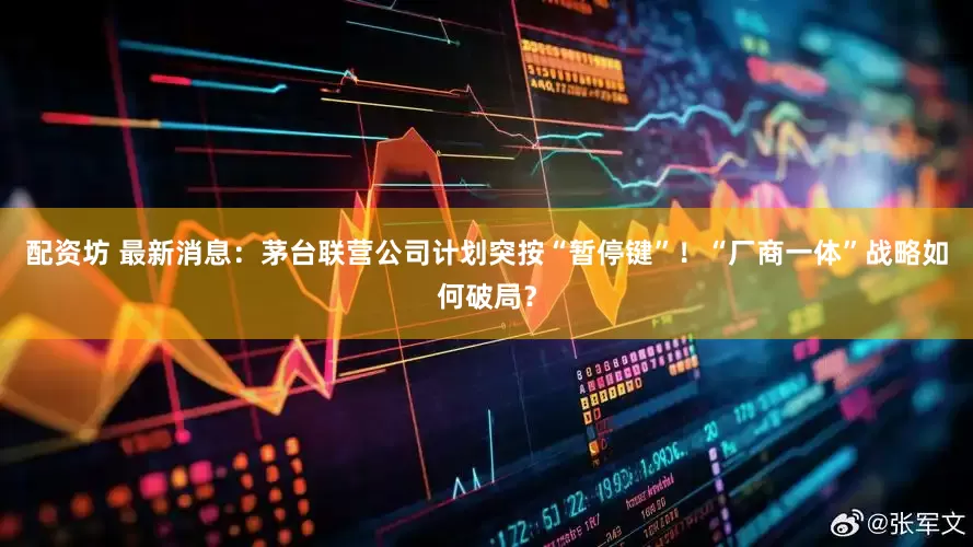 配资坊 最新消息：茅台联营公司计划突按“暂停键”！“厂商一体”战略如何破局？