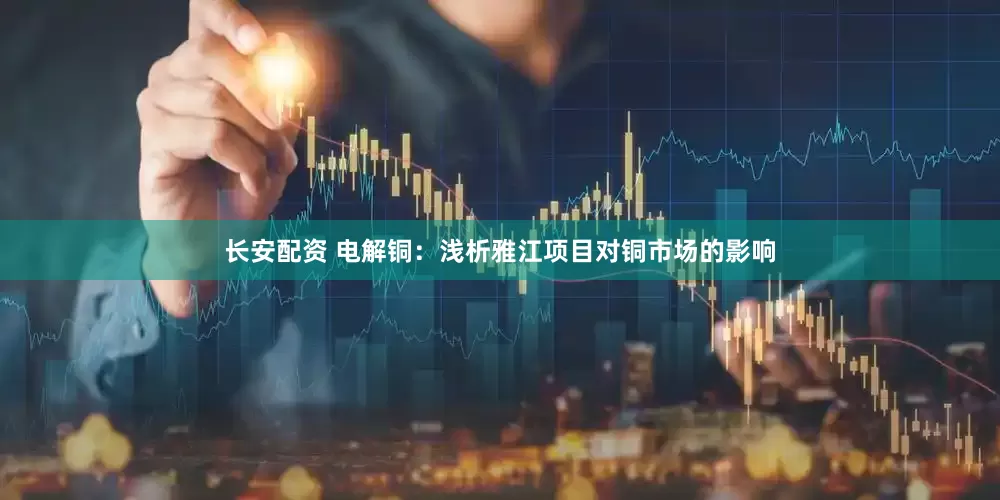 长安配资 电解铜：浅析雅江项目对铜市场的影响
