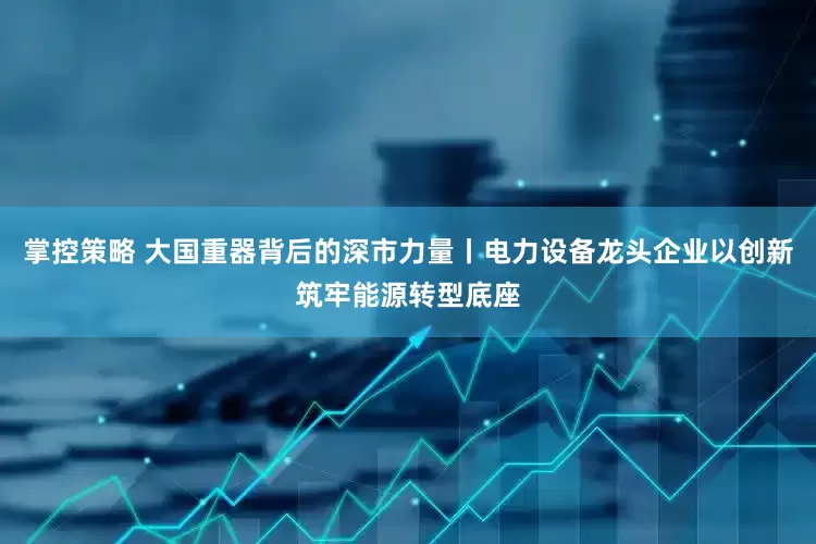 掌控策略 大国重器背后的深市力量丨电力设备龙头企业以创新筑牢能源转型底座