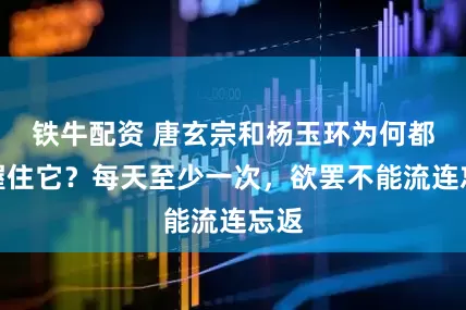 铁牛配资 唐玄宗和杨玉环为何都爱握住它？每天至少一次，欲罢不能流连忘返