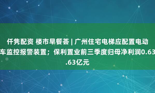 仟隽配资 楼市早餐荟 | 广州住宅电梯应配置电动自行车监控报警装置；保利置业前三季度归母净利润0.63亿元