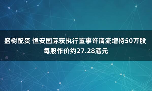 盛树配资 恒安国际获执行董事许清流增持50万股 每股作价约27.28港元