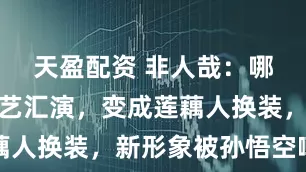 天盈配资 非人哉：哪吒参加文艺汇演，变成莲藕人换装，新形象被孙悟空嘲笑