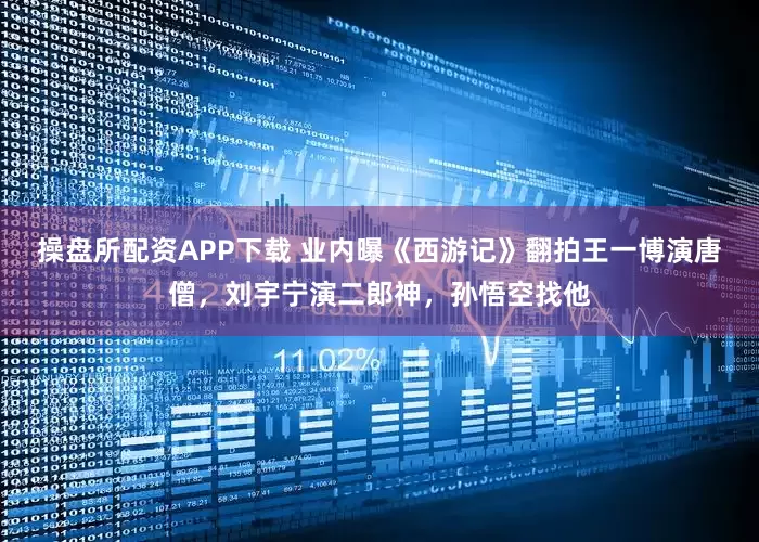 操盘所配资APP下载 业内曝《西游记》翻拍王一博演唐僧，刘宇宁演二郎神，孙悟空找他
